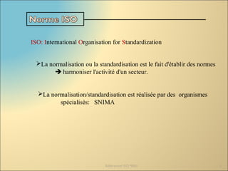 ISO: International Organisation for Standardization
La normalisation ou la standardisation est le fait d'établir des normes
 harmoniser l'activité d'un secteur.
Référentiel ISO 9001 4
La normalisation/standardisation est réalisée par des organismes
spécialisés: SNIMA
 