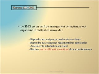  Le SMQ est un outil de management permettant à tout
organisme le mettant en œuvre de :
Référentiel ISO 9001 5
- Répondre aux exigences qualité de ses clients
- Répondre aux exigences réglementaires applicables
- Améliorer la satisfaction du client
- Réaliser une amélioration continue de ses performances
 
