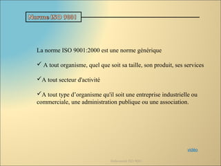 La norme ISO 9001:2000 est une norme générique
 A tout organisme, quel que soit sa taille, son produit, ses services
A tout secteur d'activité
A tout type d’organisme qu'il soit une entreprise industrielle ou
commerciale, une administration publique ou une association.
Référentiel ISO 9001 7
vidéo
 
