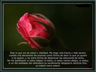 Elijo lo que me da salud y vitalidad. Me hago más fuerte y más sereno cuando mis decisiones las expreso como forma de decir lo que yo quiero o no quiero, y no como forma de despreciar las elecciones de otros. No me justificaré: si estoy alegre, lo estoy; si estoy menos alegre, lo estoy; si un día señalado del calendario es socialmente obligatorio sentirse feliz, yo estaré como estaré. 