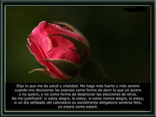 Elijo lo que me da salud y vitalidad. Me hago más fuerte y más sereno cuando mis decisiones las expreso como forma de decir lo que yo quiero o no quiero, y no como forma de despreciar las elecciones de otros. No me justificaré: si estoy alegre, lo estoy; si estoy menos alegre, lo estoy; si un día señalado del calendario es socialmente obligatorio sentirse feliz, yo estaré como estaré. 