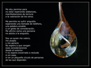 Me doy permiso para no estar esperando alabanzas, manifestaciones de ternura o la valoración de los otros. Me permito no sufrir angustia esperando una llamada de teléfono, una palabra amable o un gesto de consideración. Me afirmo como una persona no adicta a la angustia. Soy yo quien me valoro, me acepto y me aprecio No espero a que vengan esas consideraciones desde el exterior. Y no espero encerrado o recluido ni en casa, ni en un pequeño círculo de personas de las que depender. 