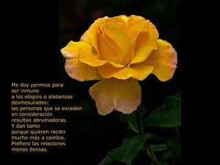 Me doy permiso para ser inmune a los elogios o alabanzas desmesurados: las personas que se exceden en consideración resultan abrumadoras. Y dan tanto porque quieren recibir  mucho más a cambio. Prefiero las relaciones menos densas.  