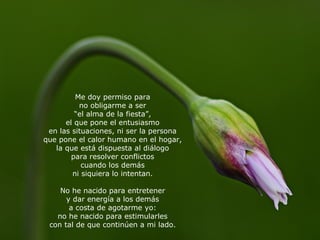 Me doy permiso para no obligarme a ser “ el alma de la fiesta”, el que pone el entusiasmo en las situaciones, ni ser la persona que pone el calor humano en el hogar, la que está dispuesta al diálogo para resolver conflictos cuando los demás ni siquiera lo intentan. No he nacido para entretener y dar energía a los demás a costa de agotarme yo: no he nacido para estimularles con tal de que continúen a mi lado. 