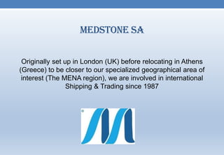 Medstone SA
Originally set up in London (UK) before relocating in Athens
(Greece) to be closer to our specialized geographical area of
interest (The MENA region), we are involved in international
Shipping & Trading since 1987
 