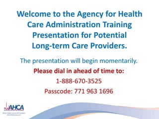 Welcome to the Agency for Health
Care Administration Training
Presentation for Potential
Long-term Care Providers.
The presentation will begin momentarily.
Please dial in ahead of time to:
1-888-670-3525
Passcode: 771 963 1696
 