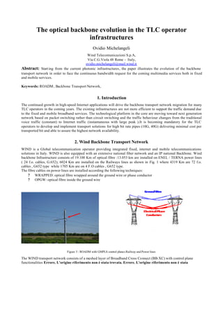 The optical backbone evolution in the TLC operator
                            infrastructures
                                                 Ovidio Michelangeli
                                            Wind Telecomunicazioni S.p.A,
                                            Via C.G.Viola 48 Rome - Italy,
                                          ovidio.michelangeli@mail.wind.it
Abstract: Start ing from the current photonic infrastructures, the paper illustrates the evolution of the backbone
transport network in order to face the continuous bandwidth request for the coming multimedia services both in fixed
and mobile services.

Keywords: ROADM , Backbone Transport Network,


                                                    1. Introduction
The continued growth in high-speed Internet applications will drive the backbone transport network migration for many
TLC operators in the coming years. The existing infrastructures are not more efficient to support the traffic demand due
to the fixed and mobile broadband services. The technological platform in the core are moving toward next generation
network based on packet switching rather than circuit switching and the traffic behaviour changes from the traditional
voice traffic (constant) to Internet traffic (instantaneous with large peak ).It is becoming mandatory for the TLC
operators to develop and implement transport solutions for high bit rate pipes (10G, 40G) delivering minimal cost per
transported bit and able to assure the highest network availability.


                                   2. Wind Backbone Transport Network
WIND is a Global telecommunication operator providing integrated fixed, internet and mobile telecommunications
solutions in Italy. WIND is also equipped with an extensive national fiber network and an IP national Backbone. Wind
backbone Infrastructure consists of 19.100 Km of optical fibre :13.053 km are installed on ENEL / TERNA power lines
( 24 f.o. cables, G.652); 6024 Km are installed on the Railways lines as shown in Fig. 1 where 4319 Km are 72 f.o.
cables , G652 type while 1705 Km are on 4 F.O cables , G652 type.
The fibre cables on power lines are installed according the following techniques:
     ? WRAPPED: optical fibre wrapped around the ground wire or phase conductor
     ? OPGW: optical fibre inside the ground wire




                              Figure 3 : ROADM with GMPLS control planes Railway and Power lines

The WIND transport network consists of a meshed layer of Broadband Cross Connect (BB-XC) with control plane
functionalities Errore. L'origine riferimento non è stata trovata. Errore. L'origine riferimento non è stata
 