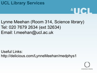 UCL Library Services Lynne Meehan ( Room 314, Science library) Tel: 020 7679 2634 (ext 32634) Email: l.meehan@ucl.ac.uk Useful Links: http://delicious.com/LynneMeehan/medphys1 