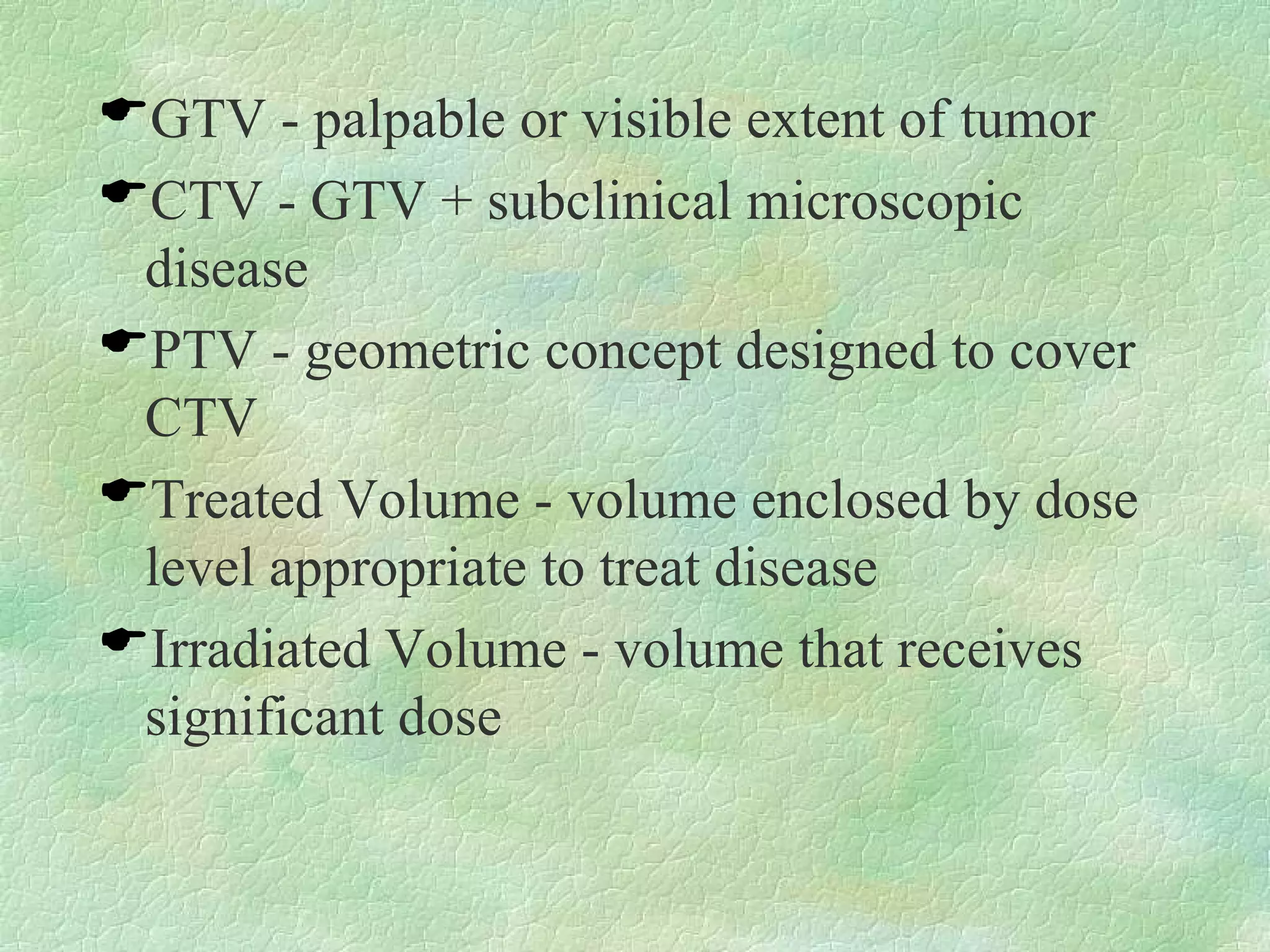 GTV - palpable or visible extent of tumor CTV - GTV + subclinical microscopic disease PTV - geometric concept designed to cover CTV Treated Volume - volume enclosed by dose level appropriate to treat disease Irradiated Volume - volume that receives significant dose 