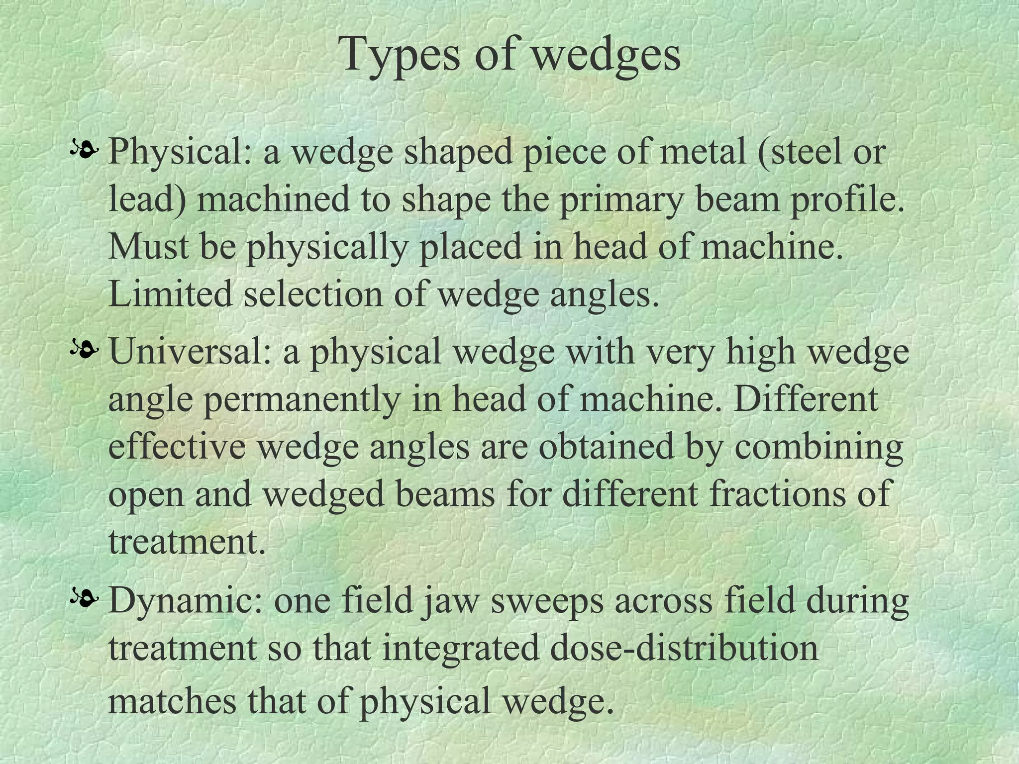 Types of wedges Physical: a wedge shaped piece of metal (steel or lead) machined to shape the primary beam profile. Must be physically placed in head of machine. Limited selection of wedge angles. Universal: a physical wedge with very high wedge angle permanently in head of machine. Different effective wedge angles are obtained by combining open and wedged beams for different fractions of treatment. Dynamic: one field jaw sweeps across field during treatment so that integrated dose-distribution matches that of physical wedge .  