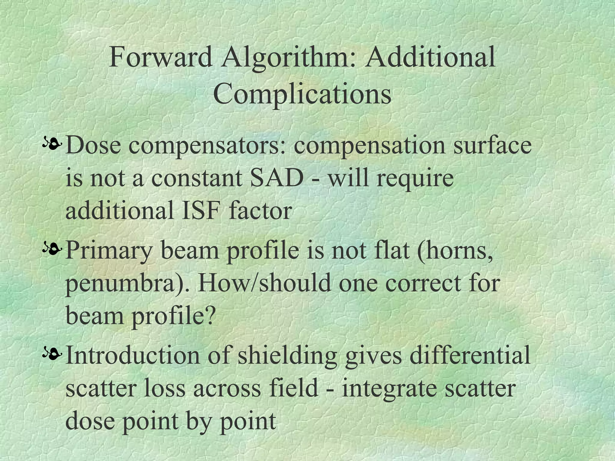 Forward Algorithm: Additional Complications Dose compensators: compensation surface is not a constant SAD - will require additional ISF factor Primary beam profile is not flat (horns, penumbra). How/should one correct for beam profile? Introduction of shielding gives differential scatter loss across field - integrate scatter dose point by point 