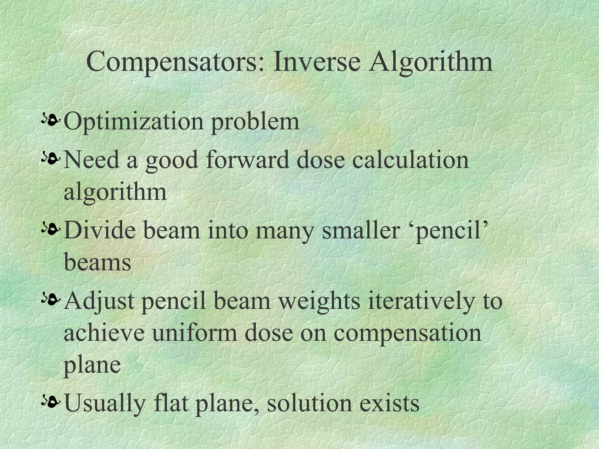 Compensators: Inverse Algorithm Optimization problem Need a good forward dose calculation algorithm Divide beam into many smaller ‘pencil’ beams Adjust pencil beam weights iteratively to achieve uniform dose on compensation plane Usually flat plane, solution exists 