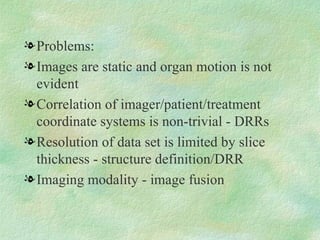 Problems: Images are static and organ motion is not evident Correlation of imager/patient/treatment coordinate systems is non-trivial - DRRs Resolution of data set is limited by slice thickness - structure definition/DRR Imaging modality - image fusion 