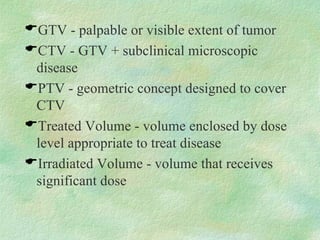 GTV - palpable or visible extent of tumor CTV - GTV + subclinical microscopic disease PTV - geometric concept designed to cover CTV Treated Volume - volume enclosed by dose level appropriate to treat disease Irradiated Volume - volume that receives significant dose 