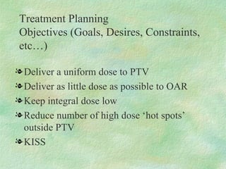 Treatment Planning  Objectives (Goals, Desires, Constraints, etc…) Deliver a uniform dose to PTV Deliver as little dose as possible to OAR Keep integral dose low Reduce number of high dose ‘hot spots’ outside PTV KISS 