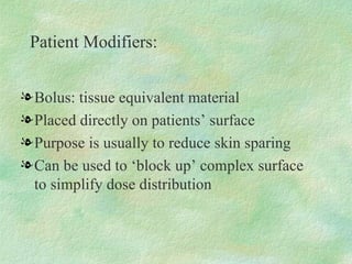 Patient Modifiers: Bolus: tissue equivalent material Placed directly on patients’ surface Purpose is usually to reduce skin sparing Can be used to ‘block up’ complex surface to simplify dose distribution 