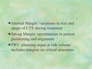 Internal Margin: variations in size and shape of CTV during treatment Set-up Margin: uncertainties in patient positioning and alignment PRV: planning organ at risk volume includes margins on critical structures 