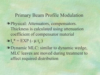 Primary Beam Profile Modulation Physical: Attenuators, compensators. Thickness is calculated using attenuation coefficient of compensator material  I p * = EXP (-    t p  ) Dynamic MLC: similar to dynamic wedge, MLC leaves are moved during treatment to affect required distribution 