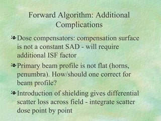 Forward Algorithm: Additional Complications Dose compensators: compensation surface is not a constant SAD - will require additional ISF factor Primary beam profile is not flat (horns, penumbra). How/should one correct for beam profile? Introduction of shielding gives differential scatter loss across field - integrate scatter dose point by point 