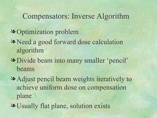 Compensators: Inverse Algorithm Optimization problem Need a good forward dose calculation algorithm Divide beam into many smaller ‘pencil’ beams Adjust pencil beam weights iteratively to achieve uniform dose on compensation plane Usually flat plane, solution exists 