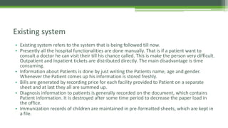 • Existing system refers to the system that is being followed till now.
• Presently all the hospital functionalities are done manually. That is if a patient want to
consult a doctor he can visit their till his chance called. This is make the person very difficult.
Outpatient and Inpatient tickets are distributed directly. The main disadvantage is time
consuming.
• Information about Patients is done by just writing the Patients name, age and gender.
Whenever the Patient comes up his information is stored freshly.
• Bills are generated by recording price for each facility provided to Patient on a separate
sheet and at last they all are summed up.
• Diagnosis information to patients is generally recorded on the document, which contains
Patient information. It is destroyed after some time period to decrease the paper load in
the office.
• Immunization records of children are maintained in pre-formatted sheets, which are kept in
a file.
Existing system
 