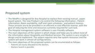 • The MedPix is designed for Any Hospital to replace their existing manual , paper
based system. The new Product is to control the following information ; Patient
information ,Room availability, staff and room schedules , and patient invoices.
These services are to be provided in an efficient m cost effective manner, with the
goal of reducing the time and resources currently required for such task.
• The Hospital management system software is user-friendly software.
• The main objectives of the system is which shows and helps you to collect most of
the information about Hospitality and Medical Services The system is very simple in
design and to implement. The system requires very low system resources and the
system will work in almost all configurations.
• The main objectives of the proposed system can be enumerated as follows:
▫ Patients are easily allocated to the doctors.
▫ Doctors Search is possible.
Proposed system
 