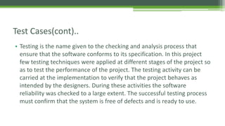 Test Cases(cont)..
• Testing is the name given to the checking and analysis process that
ensure that the software conforms to its specification. In this project
few testing techniques were applied at different stages of the project so
as to test the performance of the project. The testing activity can be
carried at the implementation to verify that the project behaves as
intended by the designers. During these activities the software
reliability was checked to a large extent. The successful testing process
must confirm that the system is free of defects and is ready to use.
 