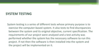 SYSTEM TESTING
System testing is a series of different tests whose primary purpose is to
exercise the computer-based system. It also tests to find discrepancies
between the system and its original objective, current specification. The
requirements of our project were analyzed and a test activity was
performed whether the system has the necessary software to run this
project. If not then the software is then installed into the system and
the project will be implemented on it.
 