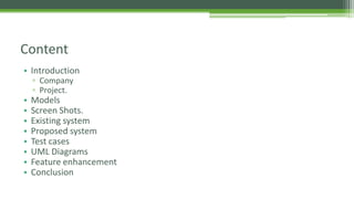 • Introduction
▫ Company
▫ Project.
• Models
• Screen Shots.
• Existing system
• Proposed system
• Test cases
• UML Diagrams
• Feature enhancement
• Conclusion
Content
 