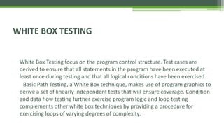 WHITE BOX TESTING
White Box Testing focus on the program control structure. Test cases are
derived to ensure that all statements in the program have been executed at
least once during testing and that all logical conditions have been exercised.
Basic Path Testing, a White Box technique, makes use of program graphics to
derive a set of linearly independent tests that will ensure coverage. Condition
and data flow testing further exercise program logic and loop testing
complements other white box techniques by providing a procedure for
exercising loops of varying degrees of complexity.
 