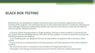 BLACK BOX TESTING
Black Box test are designed to validate functional requirements without regard to the interval
working of the program. This technique focuses on the information domain of Software, deriving test
case coverage. Equivalence partitioning divides input domain into Classes to data that are likely to
exercise specific software function.
A classical system testing problem is finger pointing. This occurs when a defect is uncovered and
one system element developer blames the other for the problem. In order to avoid this scenario the
following measures are adopted.
Error handling paths are designed that test all information coming from other elements of the
system.
A series of tests are conducted that stimulate bad data and other potential errors at the software
interface.
The result of the tests is recorded to use as evidence if finger point does occur.
Participate in the design of system tests to ensure that the software if adequately tested.
 