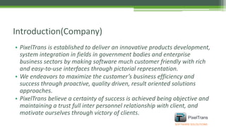 • PixelTrans is established to deliver an innovative products development,
system integration in fields in government bodies and enterprise
business sectors by making software much customer friendly with rich
and easy-to-use interfaces through pictorial representation.
• We endeavors to maximize the customer’s business efficiency and
success through proactive, quality driven, result oriented solutions
approaches.
• PixelTrans believe a certainty of success is achieved being objective and
maintaining a trust full inter personnel relationship with client, and
motivate ourselves through victory of clients.
Introduction(Company)
SOFTWARE SOLOUTIONS
PixelTrans
 