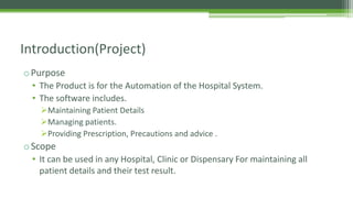 oPurpose
• The Product is for the Automation of the Hospital System.
• The software includes.
Maintaining Patient Details
Managing patients.
Providing Prescription, Precautions and advice .
oScope
• It can be used in any Hospital, Clinic or Dispensary For maintaining all
patient details and their test result.
Introduction(Project)
 
