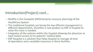 • MedPix is the Complete ERP(Enterprise resource planning) of the
HealthCare System.
• The traditional hospitals are facing the low efficient management in
different departments, therefore a new product as ERP in hospital to
solve this issue is needed.
• Integrates all the systems within the hospital allowing the physician to
have instant access to his patients' medical data.
• ERP Hospital is a solution that helps hospital to manage all kind
of operations and a available resources in there facilities.
Introduction(Project) cont…
 