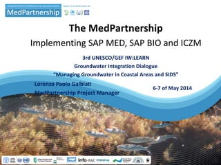 The MedPartnership
Implementing SAP MED, SAP BIO and ICZM
3rd UNESCO/GEF IW:LEARN
Groundwater Integration Dialogue
“Managing Groundwater in Coastal Areas and SIDS”
6-7 of May 2014
Lorenzo Paolo Galbiati
MedPartnership Project Manager
 