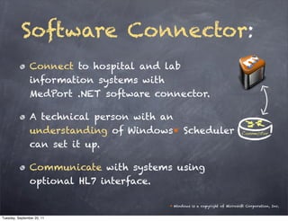 Software Connector:
                Connect to hospital and lab
                information systems with
                MedPort .NET software connector.

                A technical person with an
                understanding of Windows* Scheduler
                can set it up.

                Communicate with systems using
                optional HL7 interface.

                                        * Windows is a copyright of Microsoft Corporation, Inc.


Tuesday, September 20, 11
 