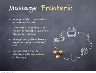 Manage Printers:
                     Manage printer consumables
                     on a massive scale!

                     Turn cost into profits with
                     printer consumable under the
                     "Resource" service.

                     Manage every client from a
                     single web page or iPhone/
                     iPad!

                     Manage maintenance
                     contracts with our unique
                     technology!




Tuesday, September 20, 11
 