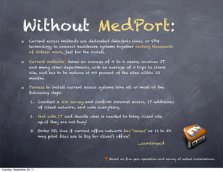 Without MedPort:
                     Current access methods use dedicated data/pots lines, or VPN
                     technology to connect healthcare systems together costing thousands
                     of dollars more, just for the install.

                     Current methods* takes an average of 4 to 6 weeks, involves IT
                     and many other departments, with an average of 3 trips to client
                     site, and has to be redone at 40 percent of the sites within 13
                     months.

                     Process to install current access systems take all or most of the
                     following steps:

                     1.     Conduct a site survey and confirm Internet access, IP addresses
                            of client network, and note everything.

                     2.     Get with IT and decide what is needed to bring client site
                            up...if they are not busy!

                     3.     Order DSL line if current office network has “issues” or 12 to 50
                            meg print files are to big for client’s office!
                                                                                 ....continued


                                                              * Based on five year operation and survey of actual installations.

Tuesday, September 20, 11
 