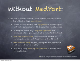 Without MedPort:
                     Process to install current access systems take all or most
                     of the following steps: ....continued

                      4. Install new or modify VPN equipment at remote office
                         and make sure server or PC is setup for remote access!

                      5. At hospital or Lab buy a big VPN appliance that
                         consumes lots of power, and get a redundant 2nd unit.

                      6. Get lots of bandwidth, one document printed to
                         remote printer can and does become 8 to 75 meg!

                      7. Hire technical staff to plan, configure, test, setup and
                         maintain network and VPNs!

                      8. Have staff keep track of IP addresses at remote sites
                         for duplicates.


                                                       * Based on five year operation and survey of conventional solutions


Tuesday, September 20, 11
 