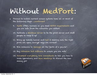 Without MedPort:
                     Process to install current access systems take all or most of
                     the following steps: ....continued

                     9.     Audit IPSEC tunnels so you meet HIPAA requirements and
                            you are safe from the networks you added.

                     10. Dedicate a Windows server to be the print server and staff
                            people to keep it up!

                     11. Bring up remote tunnel and test it making sure the right
                            ports are open, encrypt keys are correct!

                     12. Hire someone to manage all the “parts of a puzzle”.

                     13. Buy intrusion test software to assure you are safe!

                     14. Document everything, hire consultants to tell you how to
                            scale operations, and have meetings to discuss the new
                            money pit!




Tuesday, September 20, 11
 