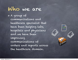 Who we are
                      A group of
                      communications and
                      healthcare specialist that
                      have been helping labs,
                      hospitals and physicians
                      and we have been
                      improving
                      communications of
                      orders and reports across
                      the healthcare domain.


Tuesday, September 20, 11
 