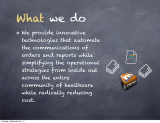 What we do
                      We provide innovative
                      technologies that automate
                      the communications of
                      orders and reports while
                      simplifying the operational
                      strategies from inside out
                      across the entire
                      community of healthcare
                      while radically reducing
                      cost.



Tuesday, September 20, 11
 