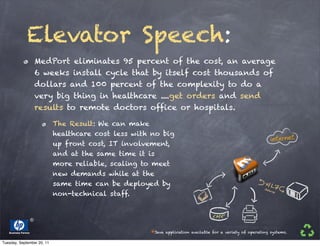 Elevator Speech:
                      MedPort eliminates 95 percent of the cost, an average
                      6 weeks install cycle that by itself cost thousands of
                      dollars and 100 percent of the complexity to do a
                      very big thing in healthcare ....get orders and send
                      results to remote doctors office or hospitals.

                            The Result: We can make
                            healthcare cost less with no big
                            up front cost, IT involvement,
                            and at the same time it is
                            more reliable, scaling to meet
                            new demands while at the
                            same time can be deployed by
                            non-technical staff.




   Business Partner                                  *Java   application available for a variety of operating systems.

Tuesday, September 20, 11
 