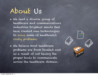 About Us
                      We lead a diverse group of
                      healthcare and communications
                      industries brightest minds that
                      have created new technologies
                      to solve some of healthcare’s
                      costly problems.

                      We believe most healthcare
                      problems are from bloated cost
                      as a result of not having the
                      proper tools to communicate
                      across the healthcare domain.



Tuesday, September 20, 11
 