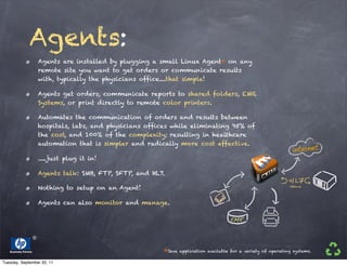 Agents:
                      Agents are installed by plugging a small Linux Agent* on any
                      remote site you want to get orders or communicate results
                      with, typically the physicians office....that simple!

                      Agents get orders, communicate reports to shared folders, EMR
                      Systems, or print directly to remote color printers.

                      Automates the communication of orders and results between
                      hospitals, labs, and physicians offices while eliminating 95% of
                      the cost, and 100% of the complexity; resulting in healthcare
                      automation that is simpler and radically more cost effective.

                      .....just plug it in!

                      Agents talk: SMB, FTP, SFTP, and HL7.

                      Nothing to setup on an Agent!

                      Agents can also monitor and manage.




   Business Partner                                        *Java   application available for a variety of operating systems.

Tuesday, September 20, 11
 