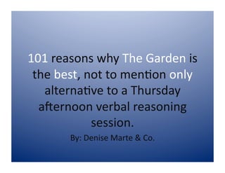 101 reasons why The Garden is 
 the best, not to men5on only 
   alterna5ve to a Thursday 
  a9ernoon verbal reasoning 
            session.  
       By: Denise Marte & Co. 
 