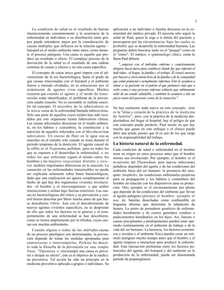 2
La condición de salud es el resultado de fuerzas
interaccionando constantemente y la ocurrencia de la
enfermedad en individuos o su distribución entre gru-
pos puede entenderse mejor por la consideración de
causas múltiples que influyen en la relación agente –
huésped en el medio ambiente tanto antes, como duran-
te el proceso patógeno. Una causa es aquello que pro-
duce un resultado o efecto. El complejo proceso de la
desviación de la salud es el resultado de una cadena
continua de causas y efectos y no una causa específica.
El concepto de causa única ganó ímpetu con el ad-
venimiento de la era bacteriológica, hasta el grado de
que causas relacionadas con el huésped y el ambiente
fueron a menudo olvidadas, en su entusiasmo por el
aislamiento de agentes vivos específicos. Muchos
creyeron que cuando el agente y el modo de trans-
misión están identificados, el problema de la preven-
ción estaba resuelto. No es razonable ni realista suscri-
bir tal concepto. El microbio de la tuberculosis es
la única causa de la enfermedad llamada tubercu-losis.
Solo una parte de aquellos cuyos tejidos han sido inva-
didos por este organismo tienen tuberculosis clínica.
Las causas adicionales descansan en el medio ambien-
te, en los hábitos y costumbres, la constitución y la
nutrición de aquellos infectados con el Mycobacterium
tuberculosis. Un exceso de flúor en le agua cau-sa
manchas en el esmalte solo cuando se toma durante el
período temprano de la dentición. El agente causal de
la sífilis es el Treponema pallidum; pero no todos los
que se exponen a él desarrollan la enfermedad, o no
todos los que enferman siguen el mismo curso; los
hombres y las mujeres reaccionan distinto y exis-
ten también importantes diferencias en la reacción. La
causación en las enfermedades transmisibles no puede
ser explicada solamente sobre bases bacteriológicas,
dado que una explicación así ignora completamente el
hecho de que hay dos organismos vivientes involucra-
dos –el hombre y el microorganismo- y que ambos
interaccionan y actúan bajo fuerzas exteriores. Las cau-
sas no bacteriológicas del cólera y su prevención y con-
trol fueron descritas por Show mucho antes de que fue-
se descubierto Vibrio. Aun con el descubrimiento de
nuevos agentes vivientes específicos, no se desprende
de ello que todos los factores en la génesis y el com-
portamiento de una enfermedad se han descubierto,
como se ilustra ampliamente por la tifoidea, cuyas cau-
sas son muchas ambientales.
Cuando alguna o todas de las múltiples causas
de un proceso patológico son determinadas, la preven-
ción depende de tomar las medidas apropiadas para
contrarrestar o interrumpirlas. Perkins ha descri-
to toda la filosofía de la prevención en una simple
frase: "Oponerse o interrumpir una causa es preve-
nir o disipar su efecto", este es el objetivo de la medici-
na preventiva. Tal acción ha sido un principio en la
medicina preventiva aplicada a grupos o individuos. Su
aplicación a un individuo o familia descansa en la co-
munidad del médico privado. Él necesita sólo seguir la
señal de Paul, quien le urge a ir detrás del paciente y
preocuparse por las circunstancias bajo las cuales es
probable que se desarrolle la enfermedad humana. Las
preguntas deben buscarse tanto en el "porqué" como en
el "cómo". El médico, o epidemiólogo clínico, como lo
llama Paul debería
"...empezar con el individuo enfermo y cautelosamente
dirigirse hacia fuera para establecer dónde fue que enfermó el
indi-viduo –el hogar, la familia y el trabajo. Él estará ansioso
por buscar a otros miem-bros de la familia o de la comunidad
que están potencial o actualmente enfermos. Esto le ayudará a
situar a su paciente en el patrón al que pertenece más que a
verlo como a una persona enferma solitaria que súbitamente
salió de un estado saludable, y también la ayudará a dar un
juicio tanto del paciente como de la situación."
No hay realmente nada nuevo en este concepto –éste
es la "alma y corazón de la práctica de la medicina
de familia"; pero, con la práctica de la medicina des-
plazándose del hogar al hospital, hay el peligro de que
este concepto puede perderse. Paul insiste en que hay
mucho que ganar en este enfoque y el clínico puede
abrir una senda, puesto que él es uno de los que carga
con la responsabilidad del trabajo.
La historia natural de la enfermedad.
Cada condición de salud o enfermedad en el hombre
tiene su origen en otros procesos antes que el hombre
mismo sea involucrado. Por ejemplo, el hombre es el
re-servorio del Plasmodium, pero nuevas infecciones
palúdicas dependen del agente y de las condiciones del
ambiente fuera del ser humano: la presencia del mos-
quito Anopheles, las condiciones ambientales propicias
para su propagación y los hábitos y costumbres del
hombre en relación con los dispositivos para su protec-
ción. Otro ejemplo es el envenenamiento por plomo
que depende de las condiciones del ambiente que llevan
al agente patógeno (plomo) al hombre: ejemplo el
uso de baterías desechadas como combustible en
hogueras abiertas que determina la inhalación de
humos. La unión de portadores genéticos de enferme-
dades hereditarias y de ciertos genotipos conduce a
padecimientos hereditarios en los hijos. Así, fuerzas o
causas precipitantes y predisponentes pueden estar ope-
rando continuamente en el ambiente de trabajo o de la
vida del ser humano. La herencia, los factores económi-
cos y sociales o el ambiente físico pueden crear un estí-
mulo patógeno mucho tiempo antes que el hombre y el
agente empiece a interactuar para producir la enferme-
dad. Esta interacción preliminar entre los factores po-
tenciales del agente, del huésped y del ambiente en la
producción de la enfermedad, puede ser denominada
periodo de prepatogénesis.
 
