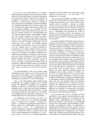 3
El curso de una enfermedad en el hombre,
desde la primera interacción con los estímulos provo-
cadores de enfermedad hasta los cambios que produce
en la estructura y función, hasta que el equilibrio es
recobrado o alcanzado, o hasta que el defecto, la
invalidez o la muerte resulta, puede ser llamado el
curso natural de la enfermedad o período de patogéne-
sis. El hombre interactúa con un estímulo (una situa-
ción ambiental, un agente infeccioso, una fuerza físi-
ca, una sustancia química, etc.) y responde con cam-
bios tisulares o con un tipo alterado de reacción en la
cual los cambios tisulares no son demostrables con
los métodos actuales (ciertas enfermedades mentales,
etc.); los cambios tisulares o las reacciones altera-
das son seguidas a menudo por signos y síntomas y
un curso más o menos típico hasta que la enfermedad
termina, ya sea por el tiempo transcurrido o por el
tratamiento. Por ejemplo, un mosquito infectado
en un ambiente incontrolado inyecta plasmodios
a un ser humano: entre 5 y 14 días, los gametoci-
tos aparecen en la sangre, seguidos tras de una pos-
terior incubación, por los signos y síntomas carac-
terísticos de la malaria. Estos signos y síntomas se re-
crudecen periódicamente a menos que sean interrum-
pidos por algún tratamiento. De la misma manera,
vapores de plomo procedentes de fuentes en el am-
biente, penetran al tracto respiratorio, logran su
acceso a la sangre, se depositan en los huesos y tras de
incrementos suficientes pueden producir un estímulo el
cual se traduce en una respuesta: cambios tisulares
y los signos y síntomas e la intoxicación por plo-
mo.
Un gene dominante de uno de los padres puede
combinarse con uno similar o con un gene recesivo del
otro miembro de la pareja y crear un estímulo, el cual
producirá un proceso patógeno característico de tal
combinación, por ejemplo la Corea de Huntington.
Estas y otras enfermedades pueden diagnosticarse
clínicamente, por ejemplo, después de un conocido
período de incubación, de períodos con incrementos
añadidos de agentes no infecciosos, de períodos de
respuesta tisular a otros tipos de estímulos patógenos.
El proceso que precede al horizonte clínico es mejor
conocido que aquel que tiene lugar antes. La informa-
ción inadecuada acerca del proceso preclínico es una
notable laguna de los conocimientos de la medicina.
La combinación de los procesos de estos dos
períodos (el proceso en el ambiente, prepatogé-
nesis y el proceso en el hombre, patogénesis,
puede ser llamado, con propósitos de prevención, la
historia natural de la enfermedad.) Esta h i s t o r i a
c o m p r e n d e t o d a s l a s interrelaciones del
agente, el huésped y el ambiente afectando todo el pro-
ceso y su desarrollo desde la primera fuerza que
creó el estímulo patógeno en el ambiente o en cual-
quier parte a través de la respuesta resultante en
el hombre, hasta los cambios que tienen lugar condu-
ciendo al desperfecto, a la invalidez, a la
recuperación o a la muerte.
Con el concepto de múltiple causalidad, la historia
natural de la enfermedad tal como se define aquí, y
el alejamiento progresivo de la salud hada la enfer-
medad, defecto, invalidez y muerte, es posible
construir un esquema para la aplicación de las medi-
das preventivas. Puesto que los elementos causales de
la enfermedad pueden provenir de agentes patógenos
vivos o inanimados, del ambiente que rodea al
hombre o del hombre mismo, estos factores en la
ocurrencia de la enfermedad deben ser examinados con
detalle, si las causas han de ser interceptadas y preveni-
dos sus efectos.
Los agentes patógenos definidos como sustancias o
elementos cuya presencia o ausencia pueden iniciar o
perpetuar un proceso patológico, pueden ser nutrimen-
tos, físicos, químicos y biológicos. Su contribución a
la producción de la enfermedad depende de sus ca-
racterísticas biológicas, químicas o físicas de la re-
acción que estimulan en el hombre, sus fuentes y
reservorios en la naturaleza y los vehículos y las condi-
ciones de diseminación al hombre. El ambiente se defi-
ne como el conjunto de todas las condiciones exter-
nas e influencias que afectan la vida y el desarrollo de
un organismo. Así, los factores ambientales en la pro-
ducción de la enfermedad pueden estar relacionados no
solo con los aspectos físicos del ambiente, sino también
con los factores sociales, económicos y biológicos
que inciden sobre la salud física y mental del
hombre. Tal visión amplia del ambiente sugiere que
comprende todas las cosas, excepto el hombre mis-
mo. Éste, en verdad, puede ser el caso, pero existien-
do agentes patógenos específicos y siendo sus carac-
terísticas tan importantes y jugando en la producción de
la enfermedad un papel tan importante, están conside-
rados aquí como una categoría aparte del ambiente,
aunque sean inseparables de él. Entre los factores
humanos del huésped en la ocurrencia de la enfer-
medad y en su distribución están la edad, el sexo, los
hábitos y las costumbres, los mecanismos de defensa
generales y específicos, la constitución heredada y
sus reacciones y características psicológicas.
La prevención, por tanto, a cualquier nivel de
aplicación en la progresiva historia natural de cual-
quier enfermedad, depende del conocimiento de las
múltiples causas relacionadas con los factores del
agente, del huésped y del ambiente y de la facilidad
con que estas causas pueden ser interceptadas o contra-
rrestadas. La prevención requiere la construcción e
interposición de barreras de varias especies contra la
interacción de estos elementos. El grado de éxito en la
prevención depende de lo completo que sea el conoci-
miento que se tenga acerca de la historia natural de la
enfermedad, de la oportunidad de aplicar este cono-
 
