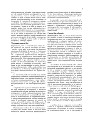 4
cimiento y de su real aplicación. No es necesario cono-
cer todo acerca de la historia natural para iniciar medi-
das preventivas, pues en muchos casos el éxito
completo no puede alcanzarse debido a que la infor-
mación actual es demasiado escasa. No obstante, la
intercepción de cualquiera de las causas en cualquier
estadio de la prepatogénesis o más adelante puede sur-
tir efecto en el proceso mórbido, previniendo su poste-
rior desarrollo a lo largo de las líneas de deterioro de la
salud del hombre. Este concepto epidemiológico per-
mite la inclusión del tratamiento en el esquema de pre-
vención, puesto que el tratamiento interrumpe el proce-
so; en este sentido, es preventivo. Este concepto abre
también la puerta al que ejerce la medicina preventiva a
un espectro más amplio de actividades potenciales en
las cuales las medidas preventivas pueden ser aplicadas
más pronto y con mayor amplitud.
iveles de prevención.
La prevención, como se usa en este texto, tiene el mis-
mo significado que tuvo en los tiempos de Isabel:
"preceder o llegar antes" y de acuerdo con el moderno
diccionario, la definición de prevenir es "anticiparse,
preceder, hacer imposible por una provisión adelanta-
da". Tal prevención requiere una acción anticipatoria
basada sobre el cocimiento de la historia natural para
hacer improbable el inicio de un posterior progreso de
la enfermedad. El que utiliza los modernos conoci-
mientos y lo mejor de su habilidad para promover la
salud, prevenir la enfermedad y la invalidez y pro-
longar la vida, practica medicina preventiva. Esto sig-
nifica una buena práctica médica y odontológica para
los individuos y sus familias y una buena práctica de la
salud pública para las comunidades (ver esquema núm.
2 - 3.)
La prevención puede ser realizada en el período
prepatogénico con medidas diseñadas para promover la
salud general óptima o por la protección específica del
ser humano contra agentes patógenos o por el estableci-
miento de barreras contra los agentes del ambiente.
Este procedimiento ha sido llamado prevención prima-
ria.
Tan pronto como el proceso patógeno es descubri-
ble, muy temprano en la patogénesis, la prevención
secundaria puede realizarse por medio de un diagnósti-
co temprano y un rápido y adecuado tratamiento. Cuan-
do el proceso de patogénesis ha progresado y la enfer-
medad ha avanzado más allá de sus primeros estadios,
la prevención secundaria puede realizarse también por
medio de un adecuado tratamiento para prevenir las
secuelas y limitar la invalidez. Más tarde, cuando el
des-perfecto y la invalidez han sido detenidos, la pre-
vención terciaria se lleva a cabo por la rehabilitación.
Dentro de estas tres fases de prevención, hay cuan-
do menos cinco distintos niveles en los cuales puede
aplicarse las prácticas preventivas, dependiendo de lo
completo que sea el conocimiento de la historia natural.
No hay fases estáticas o asiladas de prevención, sino
que constituyen una continua equivalencia con la histo-
ria natural de cualquier enfermedad.
El esquema 2-2 muestra estos cinco niveles de apli-
cación de las medidas pre-ventivas en relación con la
historia natural de la enfermedad como se muestra en el
esquema 2-1. El esquema 2-3 ofrece las medidas pre-
ventivas generales, bien conocidas de todos, clasifica-
das según su punto más efectivo de aplicación en la
historia natural
Prevención primaria.
Promoción de la salud. Los procedi-mientos utilizados
para promover la salud, no están dirigidos a un padeci-
miento particular sino que sirven al bienestar y la
salud en general. La educación higiénica y la motiva-
ción son de vital importancia en este aspecto. Los capí-
tulos que siguen enfatizan la importancia de la salud en
general en la prevención de enfermedades específi-
cas. Los procedimientos que promueven la salud in-
cluyen un buen nivel de nutrición ajustado a las fases
del desarrollo vital, tomando en consideración el perio-
do de rápido crecimiento y desarrollo en la infancia y
niñez temprana, los cambios fisiológicos asociados con
la adolescencia, las demandas extraordinarias del
embarazo y las variaciones en los requerimientos nutri-
cionales de los viejos comparados con los del joven
adulto.
Las actividades de promoción de la salud a través
de la satisfacción de las necesidades para un desarrollo
óptimo de la personalidad, se discuten en otro capítulo.
En éste se enfatiza lo mucho que puede hacerse en
casos individuales o de grupo a través del consejo y
educación apropiada de los padres para que propor-
cionen los requerimientos ambientales al adecua-
do desarrollo de la personalidad de los niños. Se verá
que la atención a la familia y a los individuos no es por
si misma suficiente para fomentar un completo estado
de bienestar físico, mental y social. La extensión a la
vida de la comunidad puede también ser un importan-
te factor para promover la salud individual y de grupo.
Otro item en el capítulo de la promo-ción de la
salud es la casa adecuada, la recreación y condiciones
agradables en el hogar y en el trabajo. La educación
sexual y el consejo pre y matrimonial pueden te-
ner un efecto específico sobre la exposición a las enfer-
medades venéreas, pero efectivo de aplicación en la
historia natural. en general, ellos promueven la salud a
través de una influencia favorable en el ajuste matrimo-
nial.
La genética, tiene un componente promocional de
la salud en su importante contribución al aumento de
la producción y rendimiento de razas y variedades
de los animales y plantas, lo cual da por resultado el
 