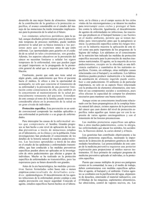 5
desarrollo de una mejor fuente de alimentos. Además
de la contribución de la genética a la protección es-
pecífica, el avance considerable en el estudio del ma-
nejo de las mutaciones ha traído tremendas implicacio-
nes para la promoción de la salud en el futuro.
Los exámenes selectivos periódicos para la sa-
lud, aunque diseñados primitivamente para la detección
más temprana de procesos mórbidos, puede también
promover la salud por su básica instancia a las per-
sonas para que se examinen antes de que estén
enfermas. Las oportunidades para guiarlos en el cuida-
do de su salud en tales circunstancias, son grandes.
Además, los aspectos educativos en la prevención del
cáncer no necesitan limitarse a señalar los signos
tempranos de la enfermedad, sino que pueden jugar
un papel importante en la propaganda de la promo-
ción general de salud que se requiere para toda la po-
blación.
Finalmente, puesto que cada uno tiene salud en
algún grado, cada padecimiento que lleva al paciente
hacía el médico, le ofrece a éste la oportunidad de
aconsejarlo, no solo que concierne al tratamiento de
su enfermedad y la prevención de una posterior limi-
tación como consecuencia de ella, sino también en
lo concerniente al mantenimiento de la salud po-
tencialmente remanente del paciente. Extendien-
do este consejo al resto de la familia, puede tenerse un
considerable afecto en la promoción de la salud en
un gran círculo de individuos.
Protección específica. Esta prevención en un senti-
do convencional comprende las medidas aplicables a
una enfermedad en particular o a un grupo de enferme-
dades.
Para interceptar las causas de la enfermedad an-
tes que comprometa al hombre. Grandes progre-
sos se han hecho a este nivel de aplicación de las me-
dias preventivas a través de minuciosos estudios
en el laboratorio, en la clínica y en la población. Estas
investigaciones han producido el conocimiento de los
detalles de la historia natural de muchos padecimien-
tos. Las lecciones aprendidas a través de los años
en el estudio de las epidemias y enfermedades transmi-
sibles, que han conducido a las medidas preventivas
específicas pueden ahora ser aplicadas en la investiga-
ción de otros padecimientos que afectan a grupos de
individuos. Mucho se ha realizado en la protección
específica de enfermedades no transmisibles, pero las
esperanzas para su futuro desarrollo son grandes.
Antes de la era bacteriológica, las medidas preven-
tivas fueron formuladas sobre bases más o menos
empíricas como res ult ad o d e d etallad o s es tu-
d io s epidemiológicos. El descubrimiento de los agen-
tes infecciosos de la enfermedad, pronto condujo a una
amplia prevención con mayor seguridad. Conocido el
agente, estudios específicos fueron hechos en el labora-
torio, en la clínica y en el campo acerca de los ciclos
vitales de los microorganismos y se idearon los medios
para interrumpir estos ciclos y proteger al hom-
bre contra la infección. Igualmente, el descubrimiento
de agentes de enfermedades no infecciosas, las reaccio-
nes que producen en el huésped humano y sus fuentes
en el medio ambiente, permite que se tomen me-
didas para interceptarlos antes que la patogénesis se
inicie. La protección específica contra los riesgos tóxi-
cos en la industria muestra la aplicación de este ni-
vel como una parte importante de los programas de !a
higiene del trabajo. Los adelantos en el conocimiento
de la nutrición han indicado las medidas de protección
específica necesaria para la prevención de muchos tras-
tornos nutricionales. El agente, en la mayoría de es-tos
padecimientos, excepto en la obesidad, es una defi-
ciencia cualitativa y cuantitativa de los nutrientes es-
pecíficos. Existen, sin embargo, otras múltiples causas
relacionadas con el huésped y su ambiente. Los hábitos
dietéticos pueden producir malnutrición o la inadecua-
da asimilación de alimento ingerido puede contri-
buir a este padecimiento. El ambiente es de particular
importancia, no solo en su aspecto físico relacionado
con la producción de elementos alimentarios, sino tam-
bién en sus componentes sociales y económicos, pues
ellos afectan la capacidad de comprar los alimentos
necesarios para mantener una buena nutrición.
Aunque existe un conocimiento insuficiente relacio-
nado con las fases prepatogénicas de la compleja histo-
ria natural del cáncer, existen aspectos de la prevención
del cáncer que caen dentro del nivel de protección es-
pecífica: todos aquellos que tienen que ver con la su-
presión de varios agentes carcinogenéticos y con el
tratamiento de las lesiones precancerosas.
Las medidas protectoras específicas son aplica-
bles a otros muchos padecimientos, como la alergia,
las enfermedades que atacan los sentidos, los acciden-
tes, la fluorosis dental, la caries dental y el bocio.
Los genetistas han contribuido objetivamente a las
medidas protectoras específicas, mostrando la impor-
tancia de la detección de portadores genéticos de enfer-
medades hereditarias. Las potencialidades de este cam-
po de la medicina preventiva requieren una posterior
exploración para proporcionar al médico nuevos ins-
trumentos. El foco primario de cualquier programa de
medicina preventiva aplicado al individuo, es la protec-
ción específica.
Puesto que causas múltiples de proce-sos patógenos
existen en la comunidad, la casa y el medio de trabajo,
deben contrarrestarse con medidas específicas aplica-
bles al agente, al huésped y al ambiente. Ciertos agen-
tes se combaten con la purificación del agua, alejamien-
to de desechos, enterrando el material radioactivo, con
el blindaje de las máquinas, suplementos alimenticios,
luz ultravioleta, control de vapores nocivos, etc. Las
 